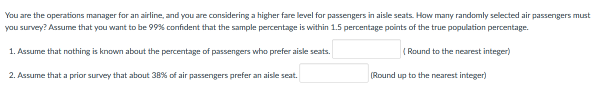 You are the operations manager for an airline, and you are considering a higher fare level for passengers in aisle seats. How many randomly selected air passengers must
you survey? Assume that you want to be 99% confident that the sample percentage is within 1.5 percentage points of the true population percentage.
1. Assume that nothing is known about the percentage of passengers who prefer aisle seats.
( Round to the nearest integer)
2. Assume that a prior survey that about 38% of air passengers prefer an aisle seat.
(Round up to the nearest integer)
