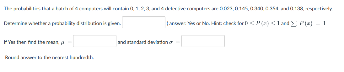 The probabilities that a batch of 4 computers will contain 0, 1, 2, 3, and 4 defective computers are 0.023, 0.145, 0.340, 0.354, and 0.138, respectively.
Determine whether a probability distribution is given.
( answer: Yes or No. Hint: check for 0 < P (x) < 1 and P (x) = 1
If Yes then find the mean, u =
and standard deviation o
Round answer to the nearest hundredth.
