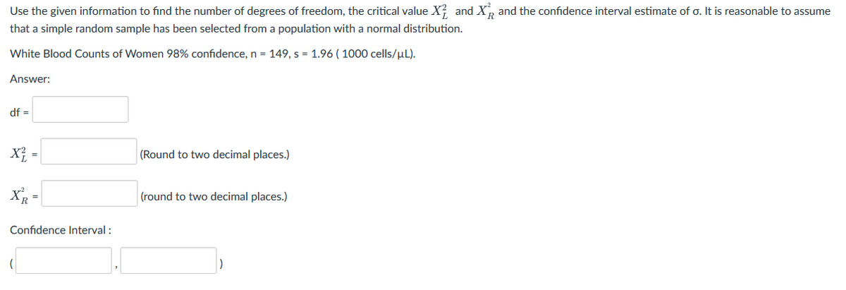 Use the given information to find the number of degrees of freedom, the critical value X? and X, and the confidence interval estimate of o. It is reasonable to assume
that a simple random sample has been selected from a population with a normal distribution.
White Blood Counts of Women 98% confidence, n = 149, s = 1.96 ( 1000 cells/µL).
Answer:
df =
X} =
(Round to two decimal places.)
%3D
X -
(round to two decimal places.)
Confidence Interval :
