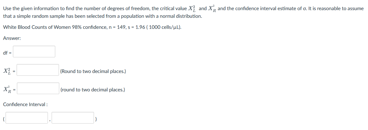 Use the given information to find the number of degrees of freedom, the critical value X? and X, and the confidence interval estimate of o. It is reasonable to assume
that a simple random sample has been selected from a population with a normal distribution.
White Blood Counts of Women 98% confidence, n = 149, s = 1.96 ( 1000 cells/µL).
Answer:
df =
X} -
(Round to two decimal places.)
X -
(round to two decimal places.)
Confidence Interval :
