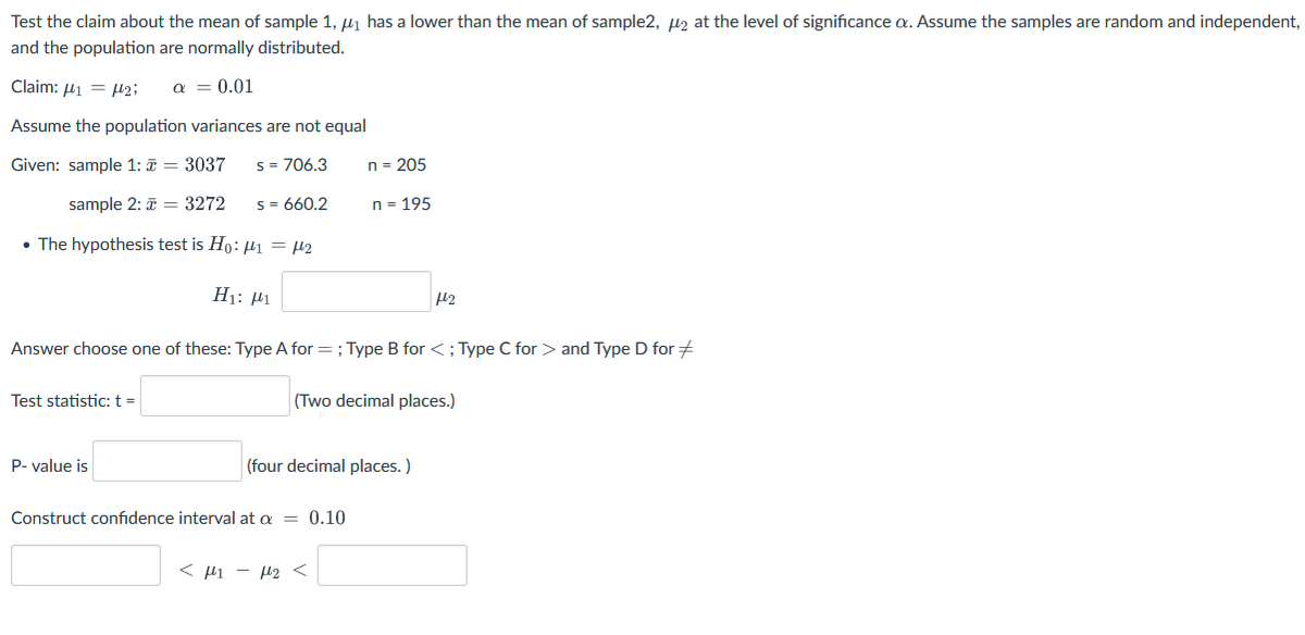 Test the claim about the mean of sample 1, µ1 has a lower than the mean of sample2, µz at the level of significance a. Assume the samples are random and independent,
and the population are normally distributed.
Claim: 41 = µ2;
a = 0.01
Assume the population variances are not equal
Given: sample 1: ī = 3037
s = 706.3
n = 205
sample 2: = 3272
s = 660.2
n = 195
• The hypothesis test is Ho: µ1 = µ2
H1: Pi
Answer choose one of these: Type A for =; Type B for <; Type C for > and Type D for +
Test statistic:t =
(Two decimal places.)
P- value is
(four decimal places.)
Construct confidence interval at a = 0.10
< µi - H2 <
