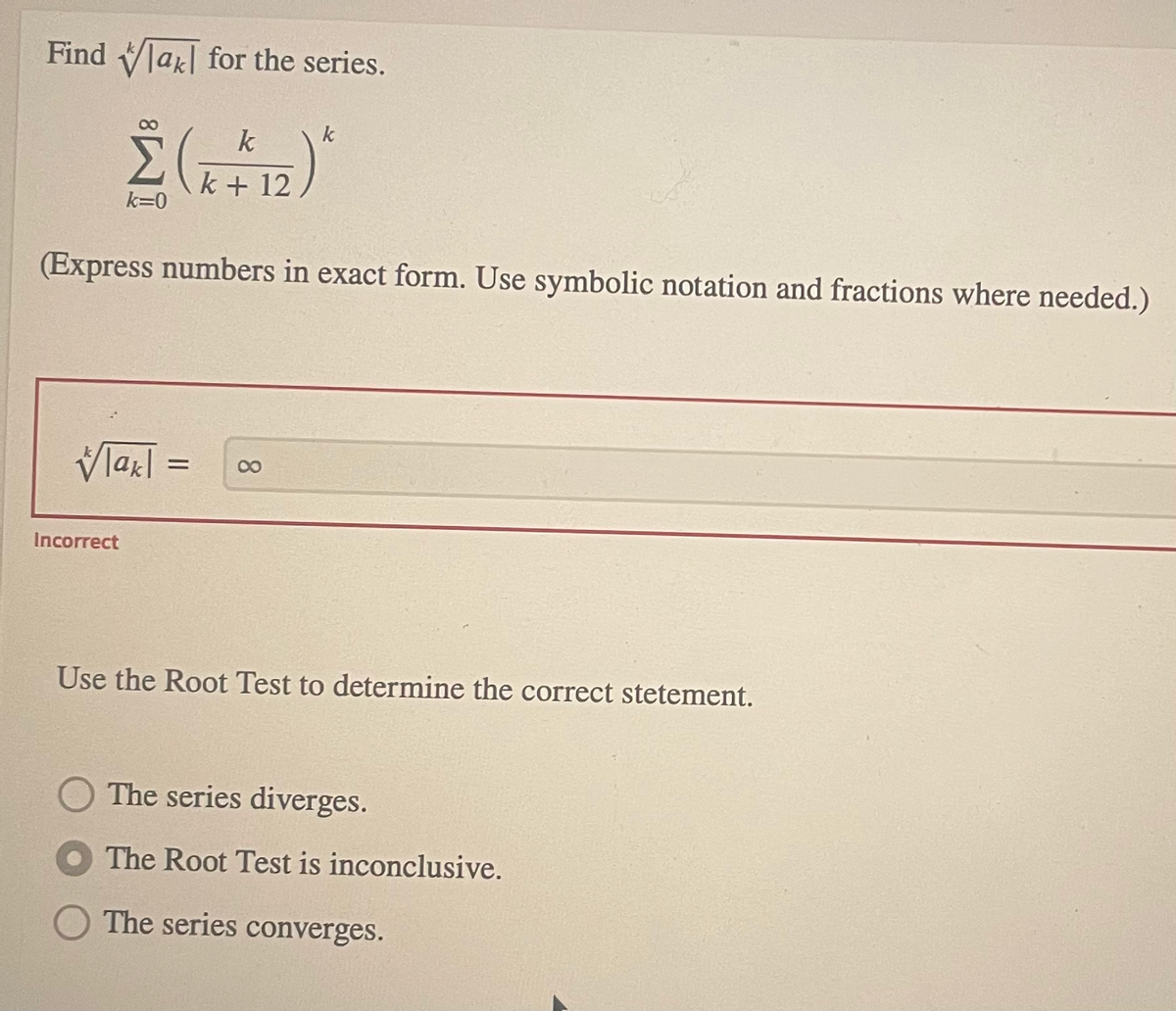 Find Vla| for the series.
k
k + 12
k=0
(Express numbers in exact form. Use symbolic notation and fractions where needed.)
Vlazl =
08.
Incorrect
Use the Root Test to determine the correct stetement.
The series diverges.
The Root Test is inconclusive.
The series converges.
