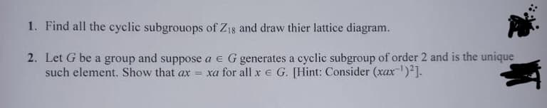 1. Find all the cyclic subgrouops of Z1s and draw thier lattice diagram.
2. Let G be a group and suppose a € G generates a cyclic subgroup of order 2 and is the unique
such element. Show that ax = xa for all x e G. [Hint: Consider (xax-¹)²].
NT