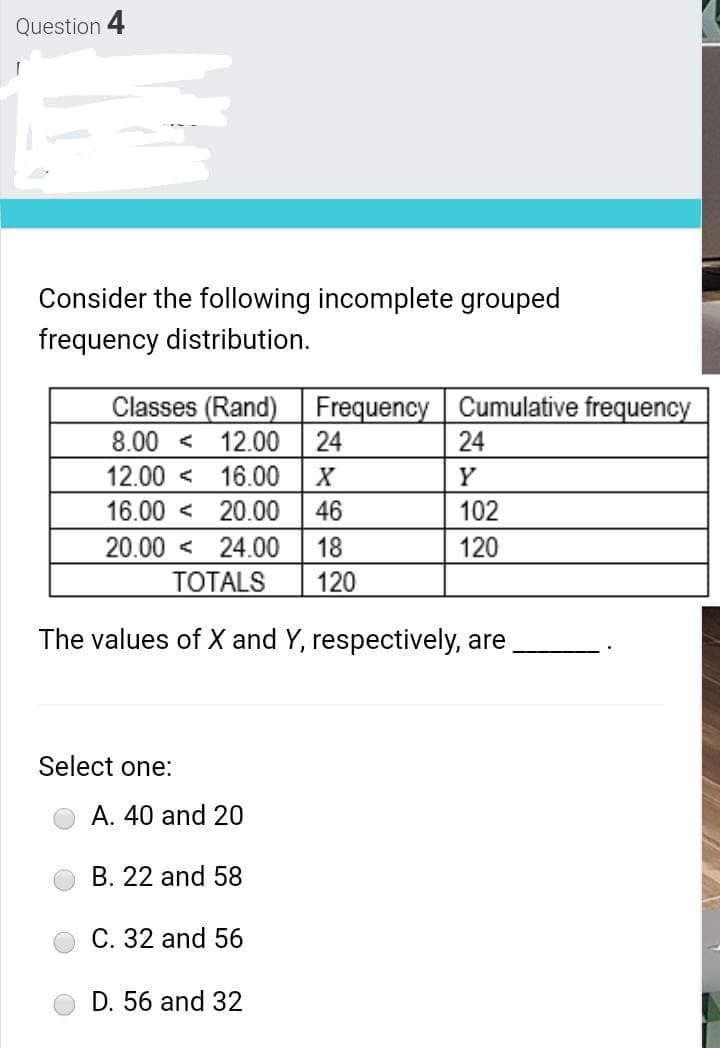 Question 4
Consider the following incomplete grouped
frequency distribution.
Classes (Rand)
8.00 < 12.00
Frequency Cumulative frequency
24
24
12.00 < 16.00
Y
16.00 < 20.00
46
102
20.00 < 24.00
ТОTALS
18
120
120
The values of X and Y, respectively, are
Select one:
A. 40 and 20
B. 22 and 58
C. 32 and 56
D. 56 and 32
