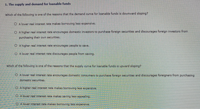 1. The supply and demand for loanable funds
Which of the following is one of the reasons that the demand curve for loanable funds is downward sloping?
OA lower real interest rate makes borrowing less expensive.
O A higher real interest rate encourages domestic investors to purchase foreign securities and discourages foreign investors from
purchasing their own securities.
O A higher real interest rate encourages people to save.
O A lower real interest rate discourages people from saving.
Which of the following is one of the reasons that the supply curve for loanable funds is upward sloping?
OA lower real interest rate encourages domestic consumers to purchase foreign securities and discourages foreigners from purchasing
domestic securities.
O A higher real interest rate makes borrowing less expensive.
OA lower real interest rate makes saving less appealing,
OA lower interest rate makes borrowing less expensive.