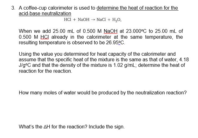 3. A coffee-cup calorimeter is used to determine the heat of reaction for the
acid-base neutralization
HCl + NaOH → NaCl + H,0,
When we add 25.00 mL of 0.500 M NaOH at 23.000°C to 25.00 mL of
0.500 M HCI already in the calorimeter at the same temperature, the
resulting temperature is observed to be 26.950C.
Using the value you determined for heat capacity of the calorimeter and
assume that the specific heat of the mixture is the same as that of water, 4.18
J/g°C and that the density of the mixture is 1.02 g/mL; determine the heat of
reaction for the reaction.
How many moles of water would be produced by the neutralization reaction?
What's the AH for the reaction? Include the sign.
