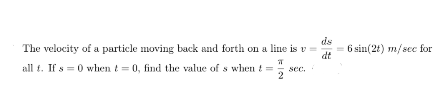 ds
The velocity of a particle moving back and forth on a line is v =
6 sin(2t) m/sec for
dt
all t. If s = 0 when t = 0, find the value of s when t =
sec.
2
