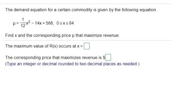 The demand equation for a certain commodity is given by the following equation.
p=
12
2- 14x+ 588, 0sxs 84
Find x and the corresponding price p that maximize revenue.
The maximum value of R(x) occurs at x= |
The corresponding price that maximizes revenue is S
(Type an integer or decimal rounded to two decimal places as needed.)
