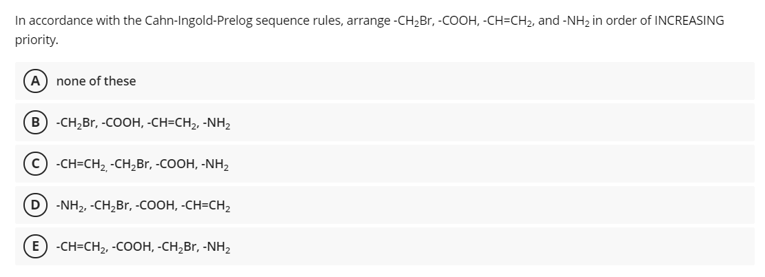 In accordance with the Cahn-Ingold-Prelog sequence rules, arrange -CH2B., -COOH, -CH=CH2, and -NH2 in order of INCREASING
priority.
A) none of these
B -CH,Br, -COOH, -CH=CH2, -NH,
с) -сH-CH, -сH, Br, -cOOH, -NH2
D) -NH2, -CH,Br, -COOH, -CH=CH2
E) -CH=CH2, -COOH, -CH,Br, -NH,
