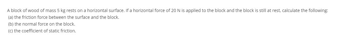 A block of wood of mass 5 kg rests on a horizontal surface. If a horizontal force of 20N is applied to the block and the block is still at rest, calculate the following:
(a) the friction force between the surface and the block.
(b) the normal force on the block.
(C) the coefficient of static friction.
