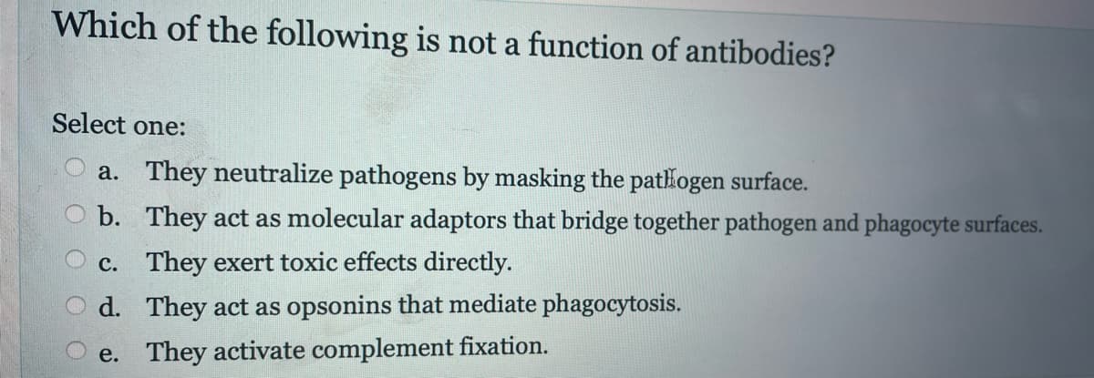 Which of the following is not a function of antibodies?
Select one:
a. They neutralize pathogens by masking the pathogen surface.
b. They act as molecular adaptors that bridge together pathogen and phagocyte surfaces.
c. They exert toxic effects directly.
d. They act as opsonins that mediate phagocytosis.
e. They activate complement fixation.