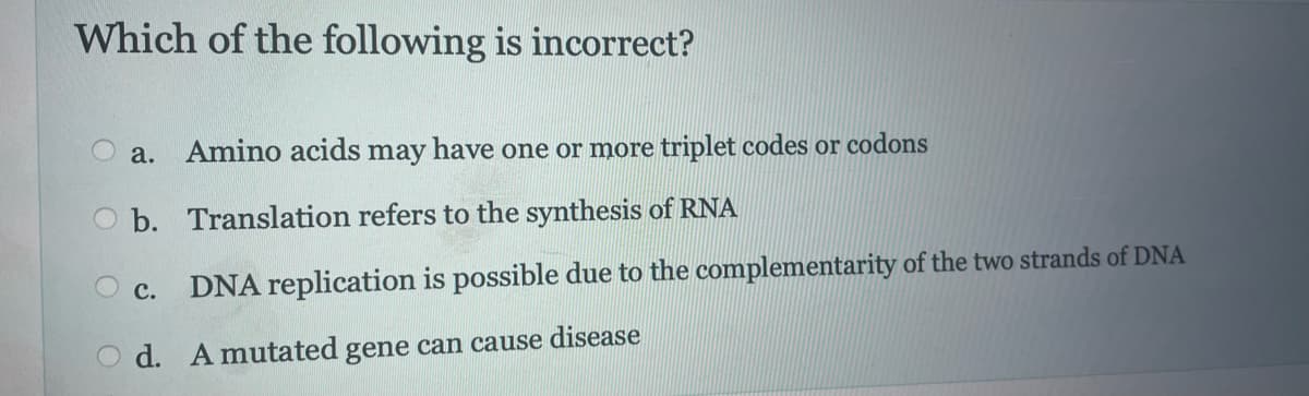 Which of the following is incorrect?
a. Amino acids may have one or more triplet codes or codons
b. Translation refers to the synthesis of RNA
DNA replication is possible due to the complementarity of the two strands of DNA
Od. A mutated gene can cause disease
O c.
