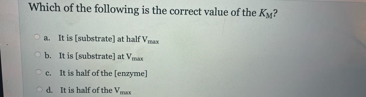 Which of the following is the correct value of the Kö?
a.
It is [substrate] at half Vmax
O b. It is [substrate] at Vmax
Oc. It is half of the [enzyme]
Od. It is half of the Vmax
