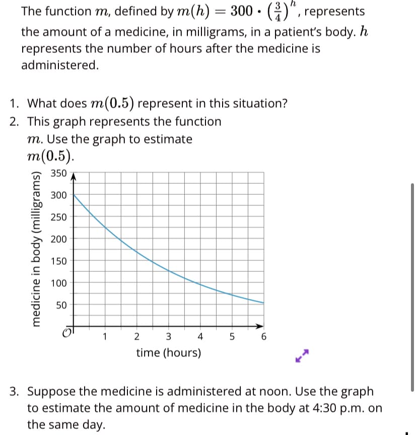 The function m, defined by m(h) = 300 • (G)", represents
the amount of a medicine, in milligrams, in a patient's body. h
represents the number of hours after the medicine is
administered.
%3D
1. What does m(0.5) represent in this situation?
2. This graph represents the function
m. Use the graph to estimate
т(0.5).
350
300
250
200
150
100
50
1
3
4
5
6
time (hours)
3. Suppose the medicine is administered at noon. Use the graph
to estimate the amount of medicine in the body at 4:30 p.m. on
the same day.
medicine in body (milligrams)
