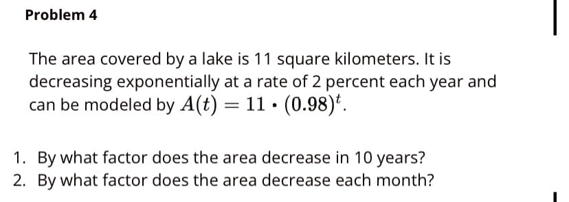 Problem 4
The area covered by a lake is 11 square kilometers. It is
decreasing exponentially at a rate of 2 percent each year and
can be modeled by A(t) = 11 · (0.98)'.
1. By what factor does the area decrease in 10 years?
2. By what factor does the area decrease each month?
