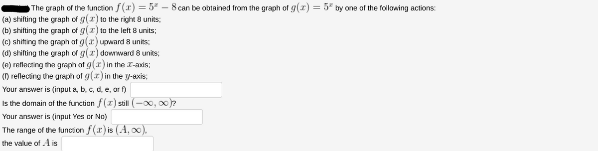 The graph of the function f(x) = 5 - 8 can be obtained from the graph of g(x) = 5* by one of the following actions:
(a) shifting the graph of g(x) to the right 8 units;
(b) shifting the graph of g(x) to the left 8 units;
(c) shifting the graph of g(x) upward 8 units;
(d) shifting the graph of g(x) downward 8 units;
(e) reflecting the graph of g(x) in the x-axis;
(f) reflecting the graph of g(x) in the y-axis;
Your answer is (input a, b, c, d, e, or f)
Is the domain of the function f(x) still (-∞, ∞)?
Your answer is (input Yes or No)
The range of the function f(x) is (A, ∞),
the value of A is