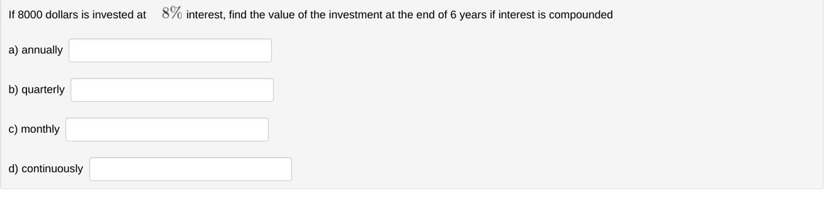 If 8000 dollars is invested at 8% interest, find the value of the investment at the end of 6 years if interest is compounded
a) annually
b) quarterly
c) monthly
d) continuously