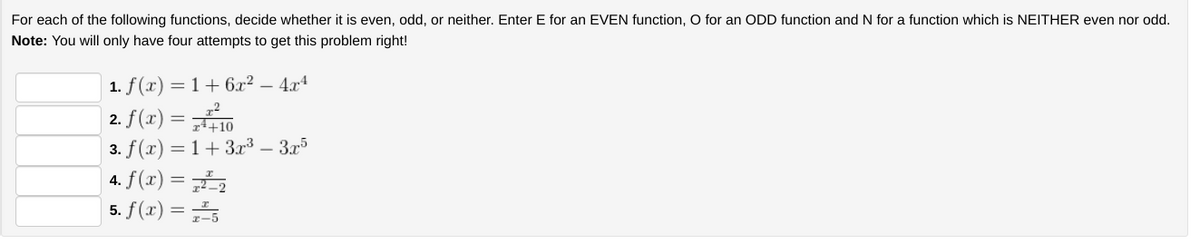 For each of the following functions, decide whether it is even, odd, or neither. Enter E for an EVEN function, O for an ODD function and N for a function which is NEITHER even nor odd.
Note: You will only have four attempts to get this problem right!
1. f(x) = 1 + 6x² – 4x4
2.
f(x) = 10
3. f(x) = 1 + 3x³ – 3x5
4. f(x) = 72²² ₂
5. f(x) = ₂5