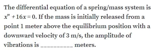The differential equation of a spring/mass system is
x" +16x= 0. If the mass is initially released from a
point 1 meter above the equilibrium position with a
downward velocity of 3 m/s, the amplitude of
vibrations is
meters.
