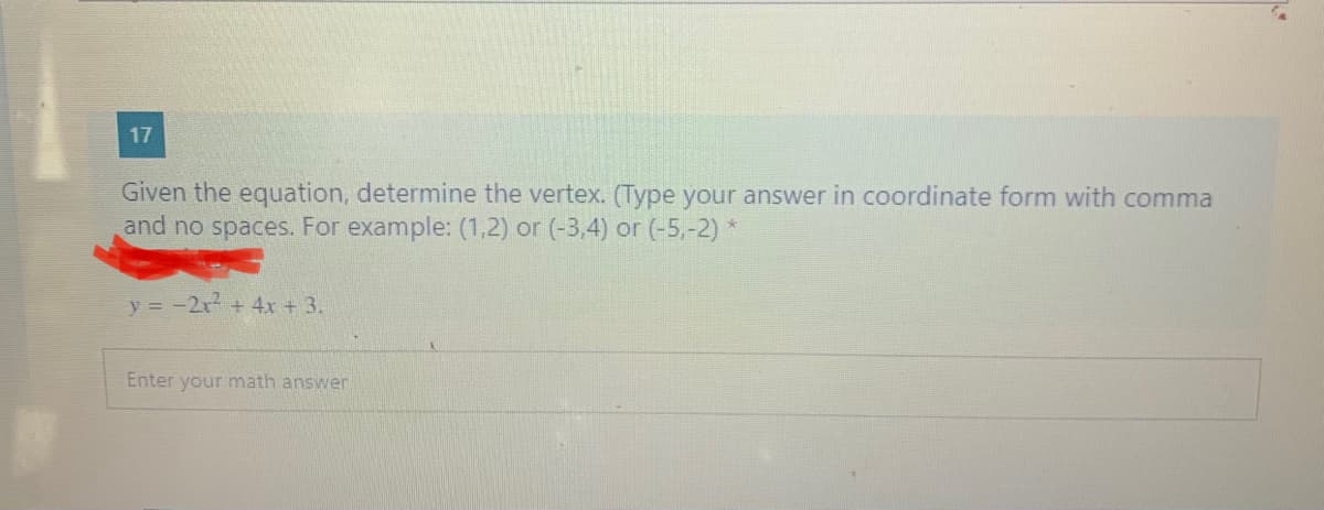 17
Given the equation, determine the vertex. (Type your answer in coordinate form with comma
and no spaces. For example: (1,2) or (-3,4) or (-5,-2) *
y = -2x + 4x + 3.
Enter your math answer
