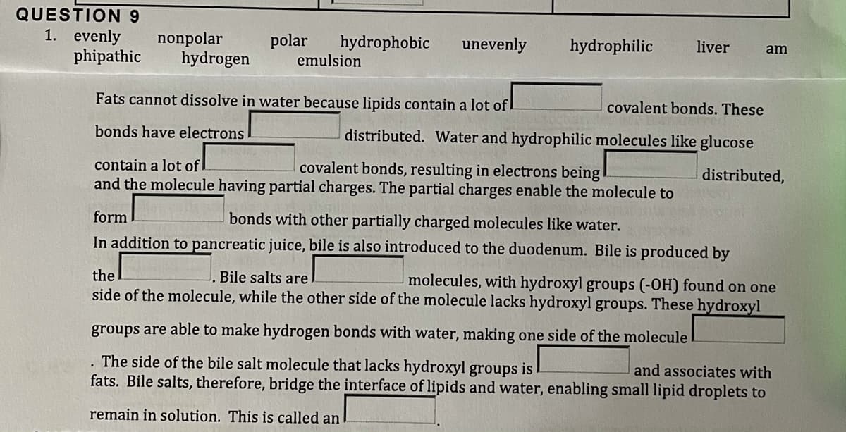 QUESTION 9
1. evenly
nonpolar
hydrogen
polar
hydrophobic
unevenly
hydrophilic
liver
am
phipathic
emulsion
Fats cannot dissolve in water because lipids contain a lot of !
covalent bonds. These
bonds have electrons
distributed. Water and hydrophilic molecules like glucose
contain a lot of
covalent bonds, resulting in electrons being
distributed,
and the molecule having partial charges. The partial charges enable the molecule to
form
bonds with other partially charged molecules like water.
In addition to pancreatic juice, bile is also introduced to the duodenum. Bile is produced by
the
Bile salts are
molecules, with hydroxyl groups (-OH) found on one
side of the molecule, while the other side of the molecule lacks hydroxyl groups. These hydroxyl
groups are able to make hydrogen bonds with water, making one side of the molecule
. The side of the bile salt molecule that lacks hydroxyl groups is
fats. Bile salts, therefore, bridge the interface of lipids and water, enabling small lipid droplets to
and associates with
remain in solution. This is called an
