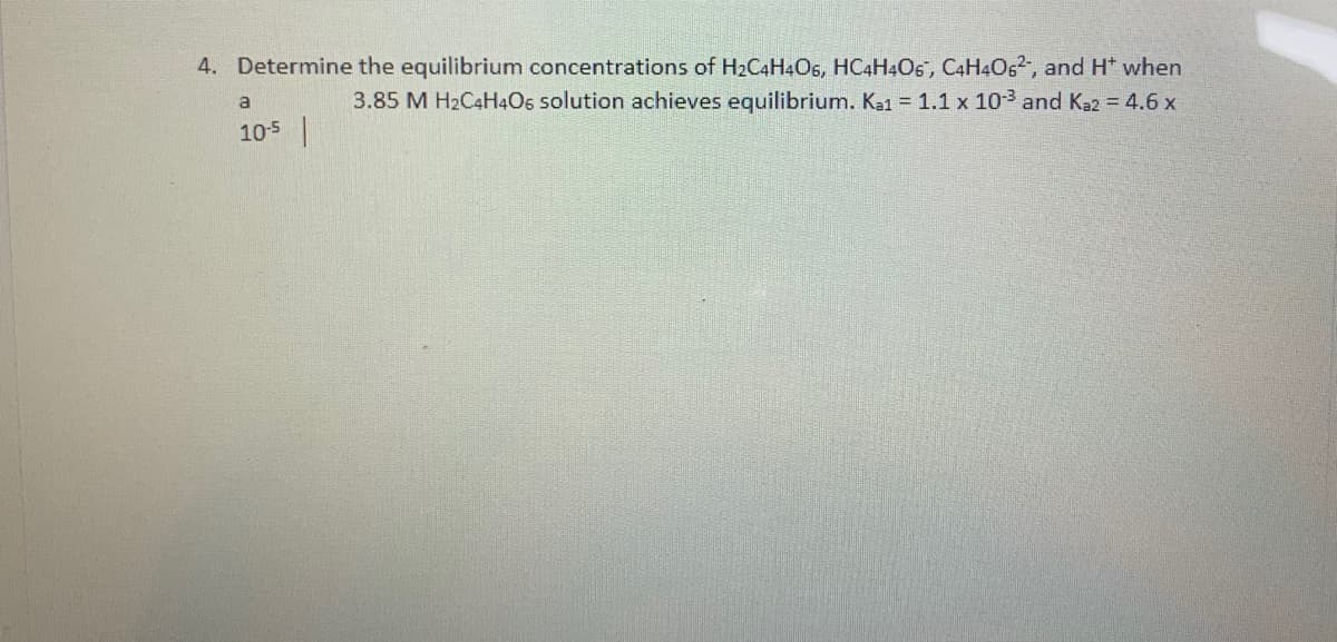 4. Determine the equilibrium concentrations of H2C4H4O5, HC4H4O5", C4H4O,2, and H* when
3.85 M H2C4H4O6 solution achieves equilibrium. Ka1 = 1.1 x 103 and Kaz = 4.6 x
a
105
