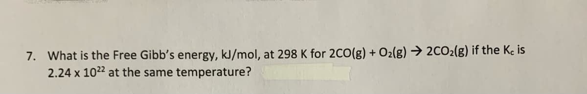 7. What is the Free Gibb's energy, kJ/mol, at 298 K for 2C0(g) + O2(g) → 2CO2(g) if the Kc is
2.24 x 1022 at the same temperature?
