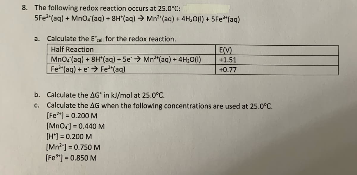 8. The following redox reaction occurs at 25.0°C:
5F22*(aq) + MnO4 (aq) + 8H*(aq) → Mn²*(aq) + 4H2O(1) + 5FE³*(aq)
a.
Calculate the E°cell for the redox reaction.
Half Reaction
E(V)
MnO4 (aq) + 8H*(aq) + 5e¨ → Mn²*(aq) + 4H2O(1I)
Fe3 (aq) + e → Fe2*(aq)
+1.51
+0.77
b. Calculate the AG° in kJ/mol at 25.0°C.
Calculate the AG when the following concentrations are used at 25.0°C.
[Fe?*] = 0.200 M
[MnO4] = 0.440M
[H*] = 0.200 M
[Mn2*] = 0.750 M
[Fe3*] = 0.850 M
с.
%3D
%3D
%3D
