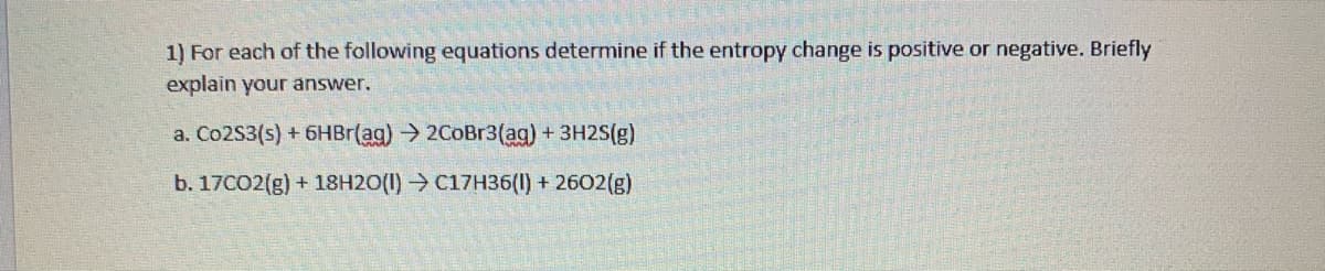 1) For each of the following equations determine if the entropy change is positive or negative. Briefly
explain your answer.
a. Co2S3(s) + 6HBR(ag) → 2CoBr3(ag) +3H2S(g)
b. 17CO2(g) + 18H2O(1) → C17H36(1) + 2602(g)
