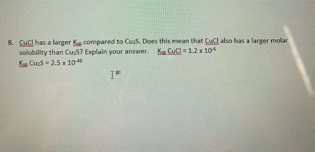 8. CuCl has a larger Ksp compared to Cu2S. Does this mean that CuCl also has a larger molar
solubility than Cu2S? Explain your answer.
Ksp CuzS = 2.5 x 1048
KSR. CuCl = 1.2 x 10-6
%3D
