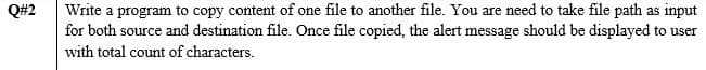 Write a program to copy content of one file to another file. You are need to take file path as input
for both source and destination file. Once file copied, the alert message should be displayed to user
Q#2
with total count of characters.
