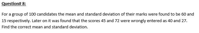 Question# 8:
For a group of 100 candidates the mean and standard deviation of their marks were found to be 60 and
15 respectively. Later on it was found that the scores 45 and 72 were wrongly entered as 40 and 27.
Find the correct mean and standard deviation.
