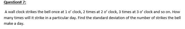 Question# 7:
A wall clock strikes the bell once at 1 o' clock, 2 times at 2 o' clock, 3 times at 3 o' clock and so on. How
many times will it strike in a particular day. Find the standard deviation of the number of strikes the bell
make a day.
