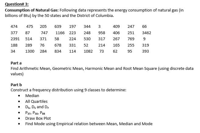 Question# 3:
Consumption of Natural Gas: Following data represents the energy consumption of natural gas (in
billions of Btu) by the 50 states and the District of Columbia.
474
475
205
639
197
344
409
247
66
377
87
747
1166
223
248
958
406
251
3462
2391
514
371
58
224
530
317
267
769
188
289
76
678
331
52
214
165
255
319
34
1300
284
834
114
1082
73
62
95
393
Part a
Find Arithmetic Mean, Geometric Mean, Harmonic Mean and Root Mean Square (using discrete data
values)
Part b
Construct a frequency distribution using 9 classes to determine:
• Median
• All Quartiles
• D3, Ds and D,
P37, Pso, Pss
Draw Box Plot
Find Mode using Empirical relation between Mean, Median and Mode
