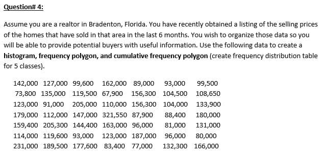 Question# 4:
Assume you are a realtor in Bradenton, Florida. You have recently obtained a listing of the selling prices
of the homes that have sold in that area in the last 6 months. You wish to organize those data so you
will be able to provide potential buyers with useful information. Use the following data to create a
histogram, frequency polygon, and cumulative frequency polygon (create frequency distribution table
for 5 classes).
142,000 127,000 99,600 162,000 89,000 93,000
99,500
73,800 135,000 119,500 67,900 156,300 104,500 108,650
123,000 91,000 205,000 110,000 156,300 104,000 133,900
179,000 112,000 147,000 321,550 87,900
88,400
180,000
159,400 205,300 144,400 163,000 96,000
81,000
131,000
114,000 119,600 93,000 123,000 187,000 96,000
80,000
231,000 189,500 177,600 83,400 77,000
132,300 166,000

