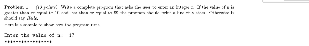 Problem 1
(10 points) Write a complete program that asks the user to enter an integer n. If the value of n is
greater than or equal to 10 and less than or equal to 99 the program should print a line of n stars. Otherwise it
should say Hello.
Here is a sample to show how the program runs.
Enter the value of n:
17
*****************
