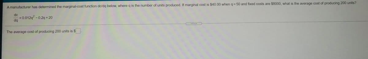 %3D
A manufacturer has determined the marginal-cost function dc/dq below, where q is the number of units produced. If marginal cost is $40.00 whenq = 50 and fixed costs are $8000, what is the average cost of producing 200 units?
dc
0.012q -0.2q +20
dq
.....
The average cost of producing 200 units is $.
