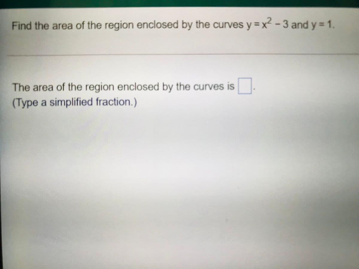 Find the area of the region enclosed by the curves y = x2 -3 and y = 1.
The area of the region enclosed by the curves is
(Type a simplified fraction.)
