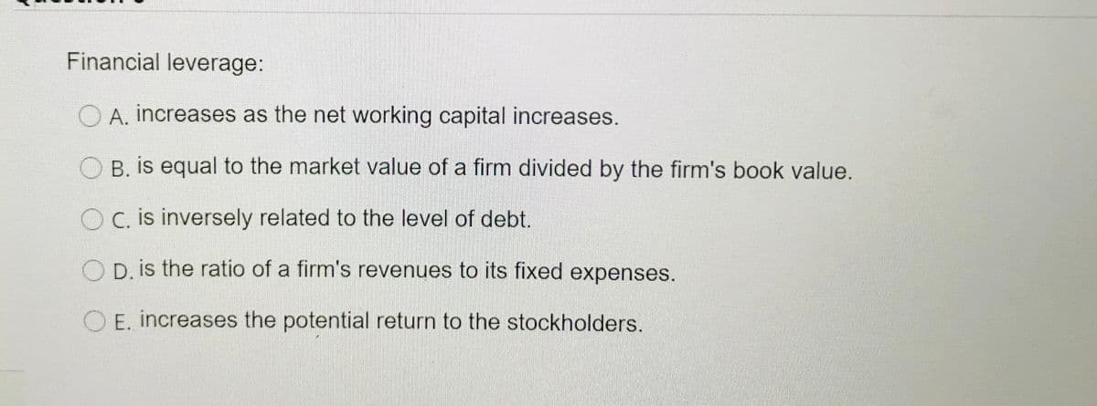 Financial leverage:
O A. increases as the net working capital increases.
B. is equal to the market value of a firm divided by the firm's book value.
O C. is inversely related to the level of debt.
OD is the ratio of a firm's revenues to its fixed expenses.
O E. increases the potential return to the stockholders.
