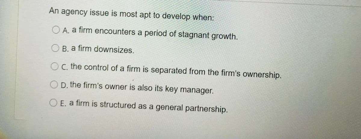 An agency issue is most apt to develop when:
O A. a firm encounters a period of stagnant growth.
O B. a firm downsizes.
O C. the control of a firm is separated from the firm's ownership.
O p, the firm's owner is also its key manager.
O E. a firm is structured as a general partnership.
