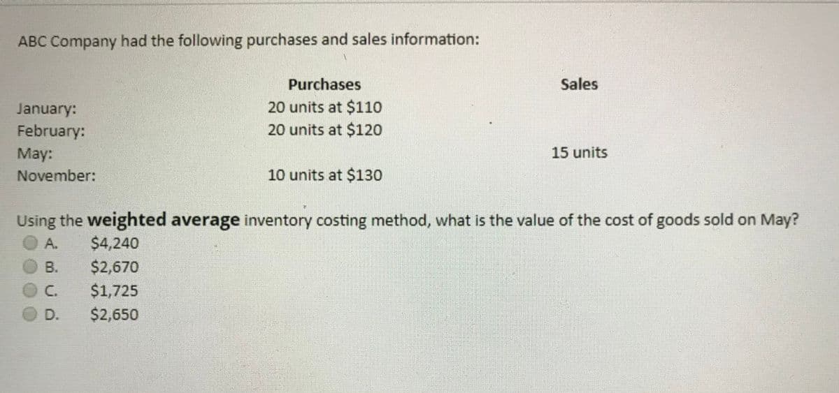 ABC Company had the following purchases and sales information:
Purchases
Sales
20 units at $110
20 units at $120
January:
February:
May:
15 units
November:
10 units at $130
Using the weighted average inventory costing method, what is the value of the cost of goods sold on May?
A.
$4,240
$2,670
$1,725
B.
C.
D.
$2,650
