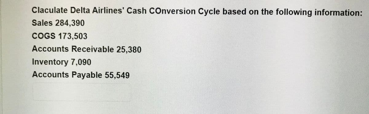 Claculate Delta Airlines' Cash COnversion Cycle based on the following information:
Sales 284,390
COGS 173,503
Accounts Receivable 25,380
Inventory 7,090
Accounts Payable 55,549
