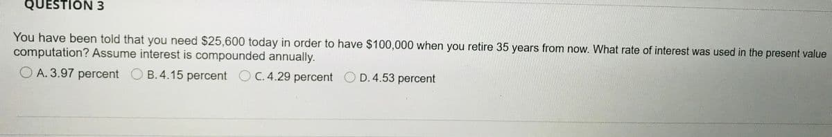 QUESTION 3
You have been told that you need $25,600 today in order to have $100,000 when you retire 35 years from now. What rate of interest was used in the present value
computation? Assume interest is compounded annually.
O A. 3.97 percent O C D. 4.53 percent
B. 4.15 percent OC.4.29 percent
