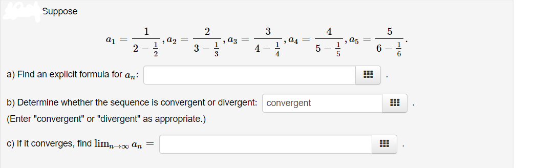 Suppose
1
2
3
4
aj
a2
az
a4 =
1
a5
1
3
4 –
5
6
3
4
6.
a) Find an explicit formula for an:
b) Determine whether the sequence is convergent or divergent: convergent
(Enter "convergent" or "divergent" as appropriate.)
c) If it converges, find limn>0 an =
