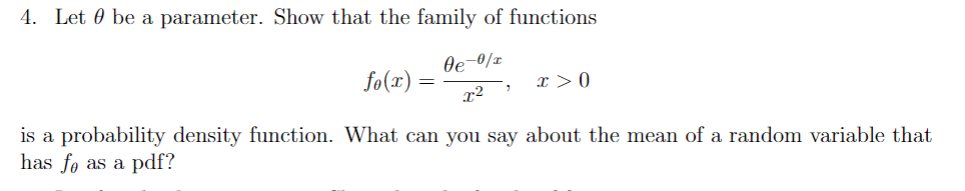 4. Let 0 be a parameter. Show that the family of functions
Oe-0/x
fo(x) =
I > 0
is a probability density function. What can you say about the mean of a random variable that
has fo as a pdf?
