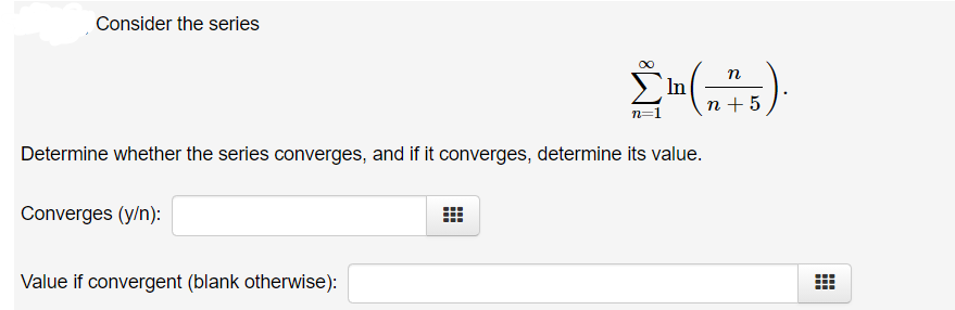 Consider the series
n
In
n + 5
n=1
Determine whether the series converges, and if it converges, determine its value.
Converges (y/n):
Value if convergent (blank otherwise):
