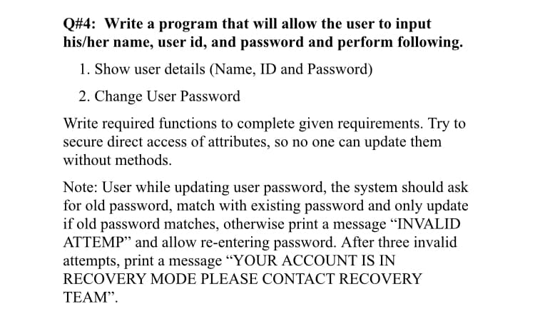 Q#4: Write a program that will allow the user to input
his/her name, user id, and password and perform following.
1. Show user details (Name, ID and Password)
2. Change User Password
Write required functions to complete given requirements. Try to
secure direct access of attributes, so no one can update them
without methods.
Note: User while updating user password, the system should ask
for old password, match with existing password and only update
if old password matches, otherwise print a message "INVALID
ATTEMP" and allow re-entering password. After three invalid
attempts, print a message “YOUR ACCOUNT IS IN
RECOVERY MODE PLEASE CONTACT RECOVERY
TEAM".
