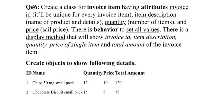 Q#6: Create a class for invoice item having attributes invoice
id (it'll be unique for every invoice item), item description
(name of product and details), quantity (number of items), and
price (sail price). There is behavior to set all values. There is a
display method that will show invoice id, item description,
quantity, price of single item and total amount of the invoice
item.
Create objects to show following details.
ID Name
Quantity Price Total Amount
1 Chips 50 mg small pack
12
10
120
2 Chocolate Biscuit small pack 15
75

