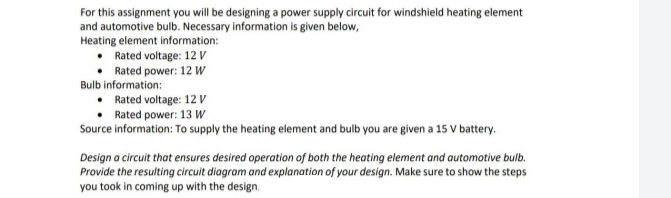 For this assignment you will be designing a power supply circuit for windshield heating element
and automotive bulb. Necessary information is given below,
Heating element information:
Rated voltage: 12 V
Rated power: 12 W
Bulb information:
Rated voltage: 12V
Rated power: 13 W
Source information: To supply the heating element and bulb you are given a 15 V battery.
Design a circuit that ensures desired operation of both the heating element and automotive bulb.
Provide the resulting circuit diagram and explanation of your design. Make sure to show the steps
you took in coming up with the design.