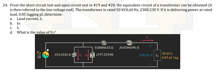 24. From the short circuit test and open circuit test in #19 and #20, the equivalent circuit of a transformer can be obtained (it
is then referred to the low voltage end). The transformer is rated 50 kVA,60 Hz, 2300:230 V. If it is delivering power at rated
load, 0.85 lagging pf, determine:
a. Load current, In.
b. Iм
c. Ic
d. What is the value of Vp?
0.0084633 N
j0.0246696 n
Vp
153.3333 0Elc IM
j197.22340
50 kVA
23020° V Z
10
0.85 pf lag
